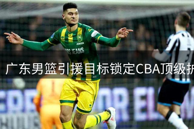 广东男篮引援目标锁定CBA顶级护框手 两米长人成内线补强首选