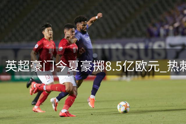 英超豪门今夏豪掷8.5亿欧元 热刺逆袭纽卡被迫"卖血"求生