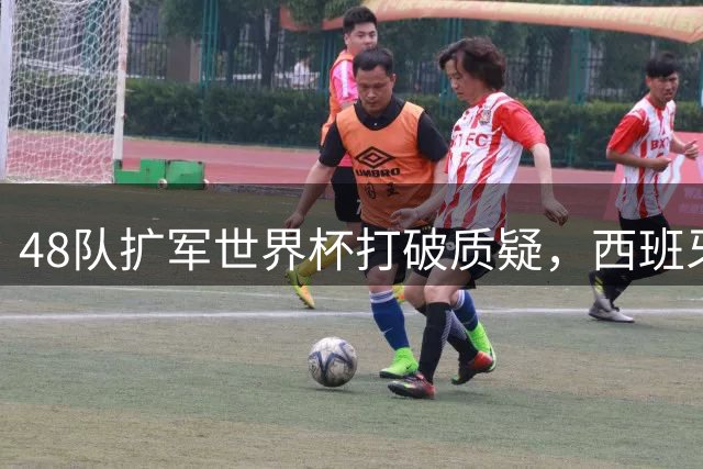 48队扩军世界杯打破质疑，西班牙夺冠见证足球新时代