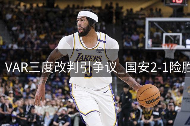 VAR三度改判引争议 国安2-1险胜中乙黑马晋级足协杯八强